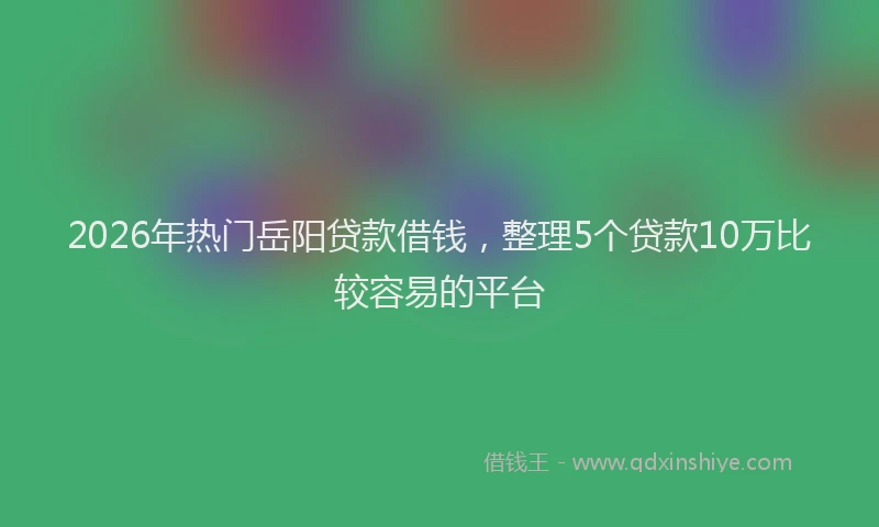 2026年热门岳阳贷款借钱，整理5个贷款10万比较容易的平台