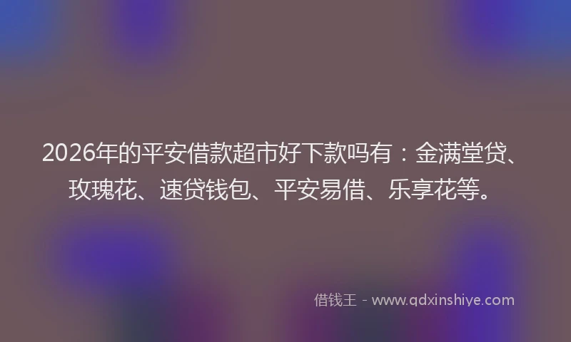 2026年的平安借款超市好下款吗有：金满堂贷、玫瑰花、速贷钱包、平安易借、乐享花等。