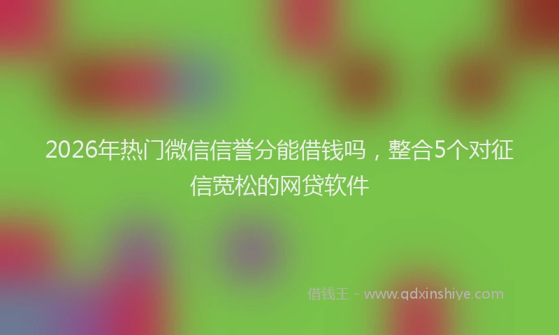 2026年热门微信信誉分能借钱吗，整合5个对征信宽松的网贷软件