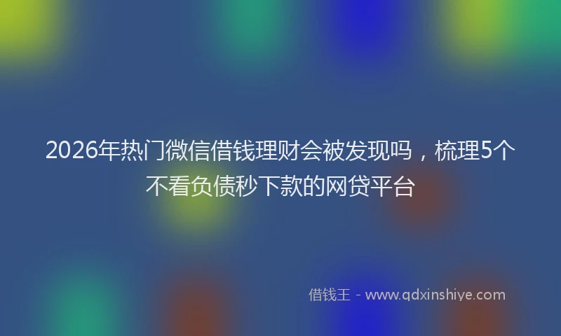 2026年热门微信借钱理财会被发现吗，梳理5个不看负债秒下款的网贷平台