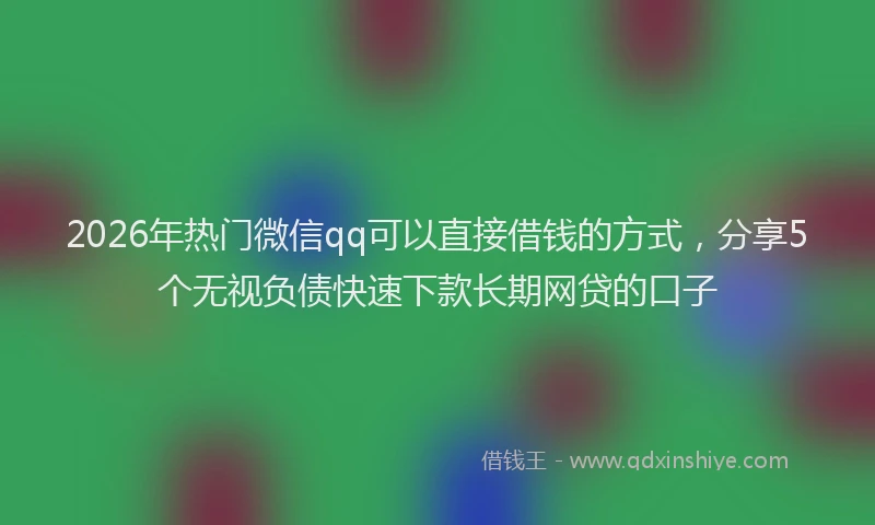2026年热门微信qq可以直接借钱的方式，分享5个无视负债快速下款长期网贷的口子
