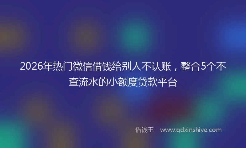 2026年热门微信借钱给别人不认账，整合5个不查流水的小额度贷款平台