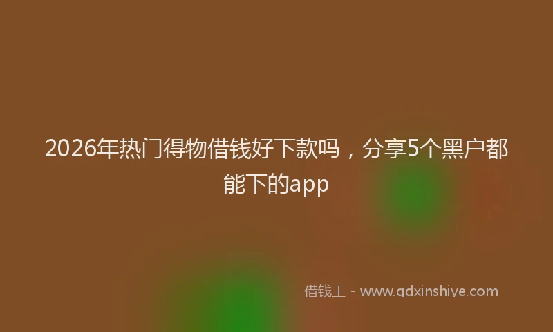 2026年热门得物借钱好下款吗，分享5个黑户都能下的app