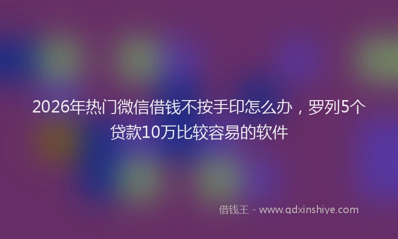 2026年热门微信借钱不按手印怎么办，罗列5个贷款10万比较容易的软件