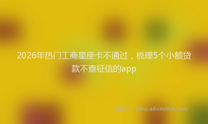 2026年热门工商星座卡不通过，梳理5个小额贷款不查征信的app