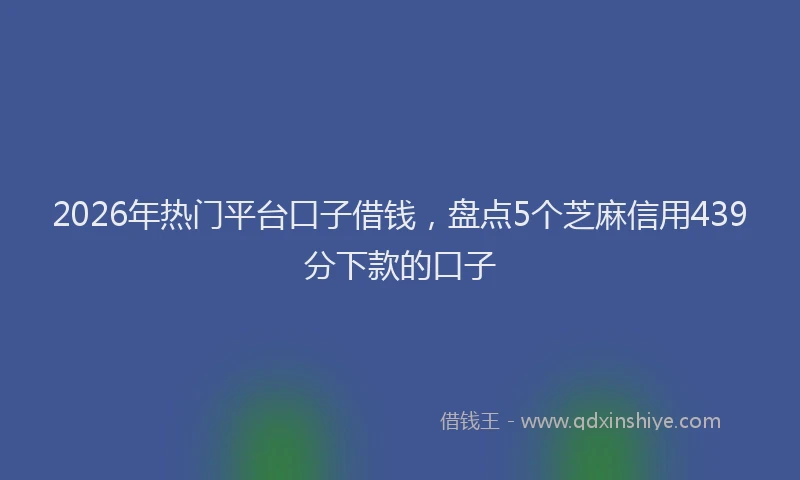 2026年热门平台口子借钱，盘点5个芝麻信用439分下款的口子