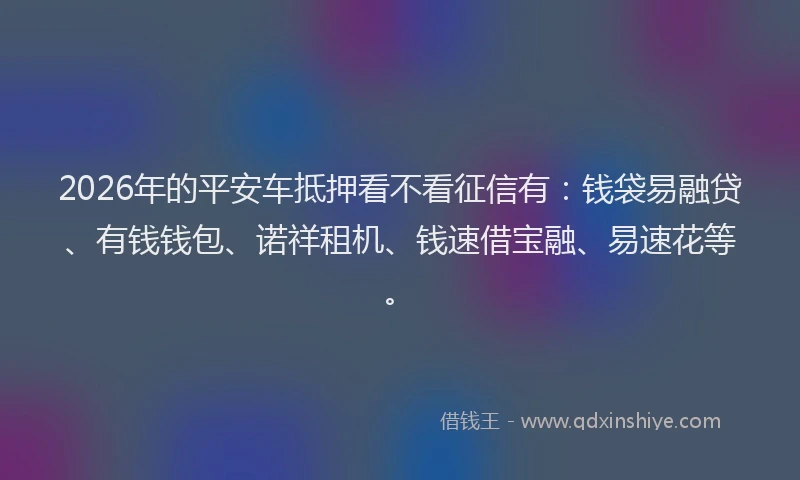 2026年的平安车抵押看不看征信有:钱袋易融贷、有钱钱包、诺祥租机、钱速借宝融、易速花等。
