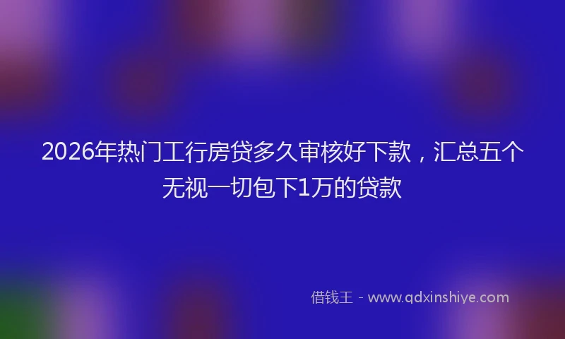 2026年热门工行房贷多久审核好下款，汇总五个无视一切包下1万的贷款