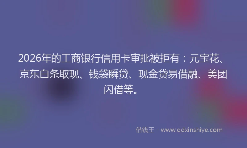 2026年的工商银行信用卡审批被拒有：元宝花、京东白条取现、钱袋瞬贷、现金贷易借融、美团闪借等。