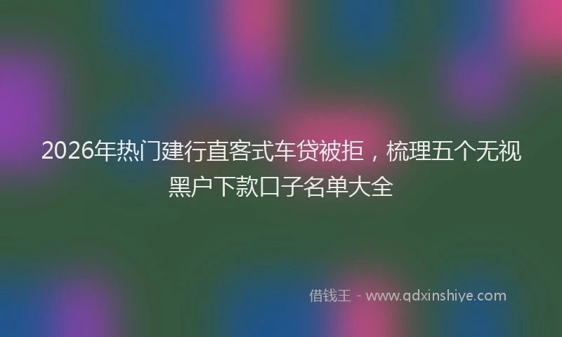 2026年热门建行直客式车贷被拒，梳理五个无视黑户下款口子名单大全