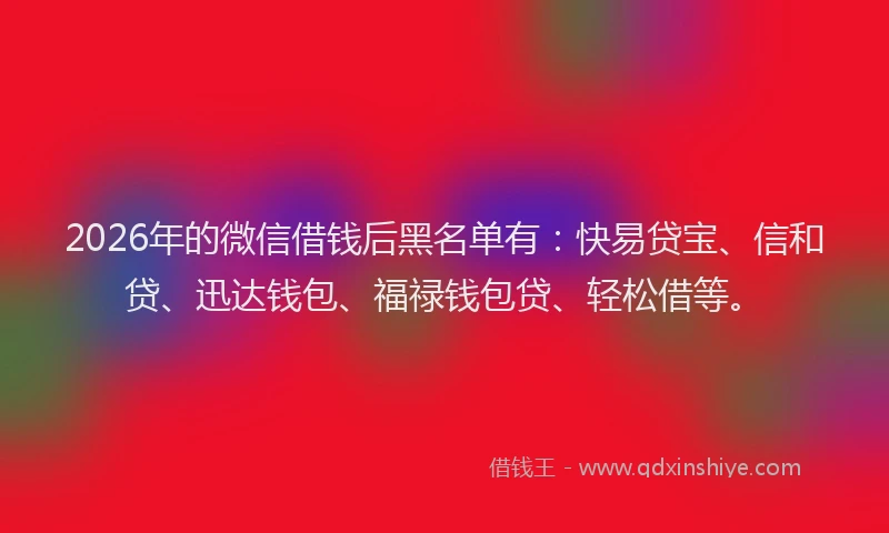 2026年的微信借钱后黑名单有：快易贷宝、信和贷、迅达钱包、福禄钱包贷、轻松借等。