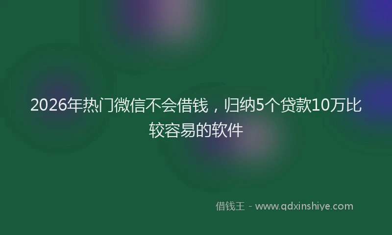 2026年热门微信不会借钱，归纳5个贷款10万比较容易的软件