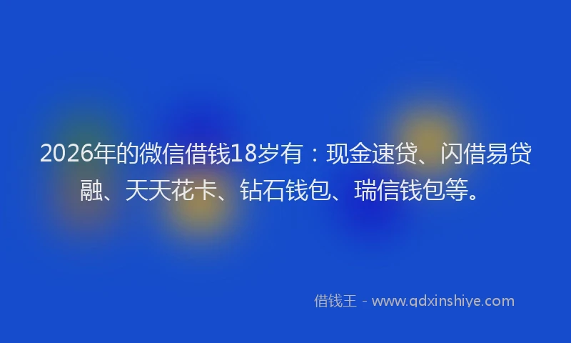 2026年的微信借钱18岁有：现金速贷、闪借易贷融、天天花卡、钻石钱包、瑞信钱包等。