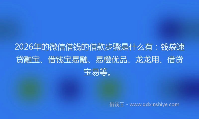 2026年的微信借钱的借款步骤是什么有：钱袋速贷融宝、借钱宝易融、易橙优品、龙龙用、借贷宝易等。
