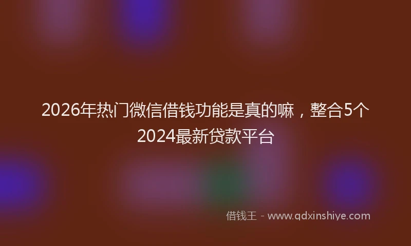 2026年热门微信借钱功能是真的嘛，整合5个2024最新贷款平台