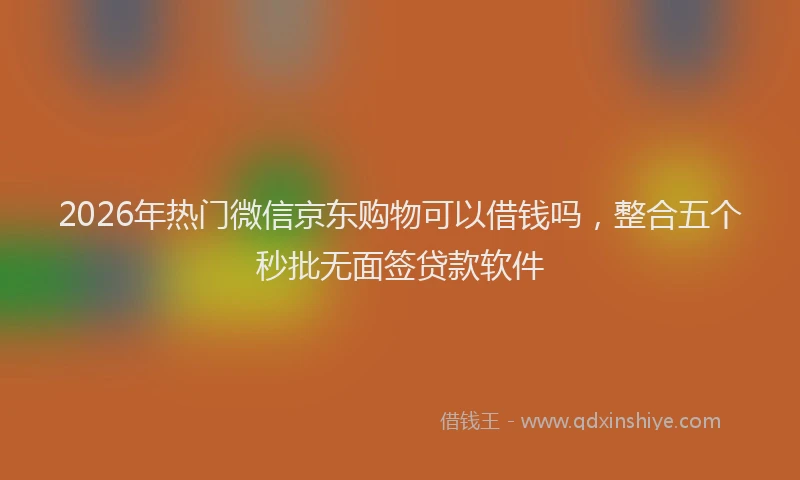2026年热门微信京东购物可以借钱吗，整合五个秒批无面签贷款软件