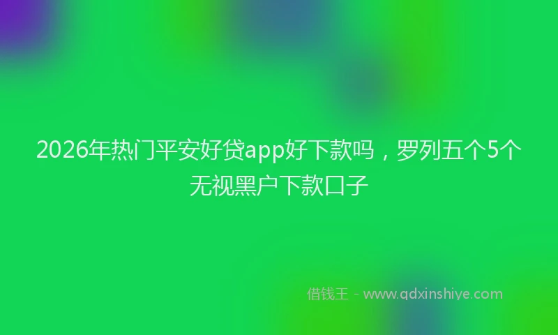 2026年热门平安好贷app好下款吗，罗列五个5个无视黑户下款口子