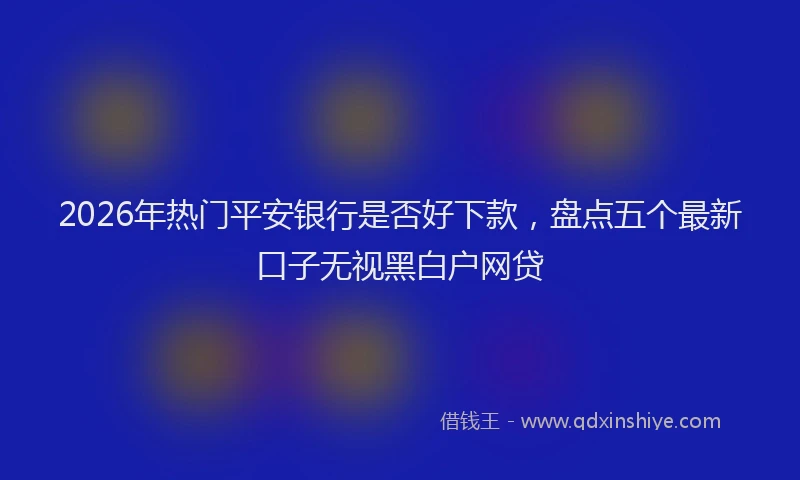 2026年热门平安银行是否好下款，盘点五个最新口子无视黑白户网贷