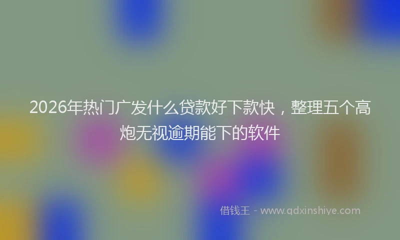 2026年热门广发什么贷款好下款快，整理五个高炮无视逾期能下的软件