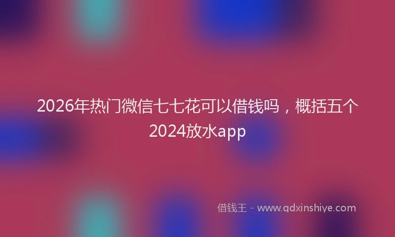 2026年热门微信七七花可以借钱吗,概括五个2024放水app