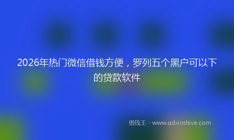 2026年热门微信借钱方便，罗列五个黑户可以下的贷款软件