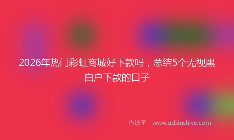 2026年热门彩虹商城好下款吗，总结5个无视黑白户下款的口子