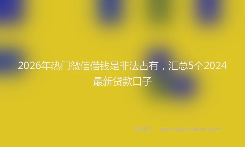 2026年热门微信借钱是非法占有，汇总5个2024最新贷款口子