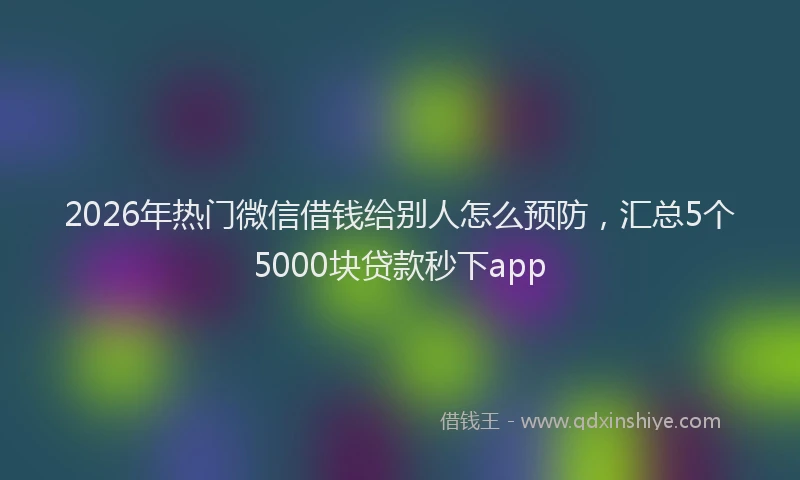 2026年热门微信借钱给别人怎么预防，汇总5个5000块贷款秒下app