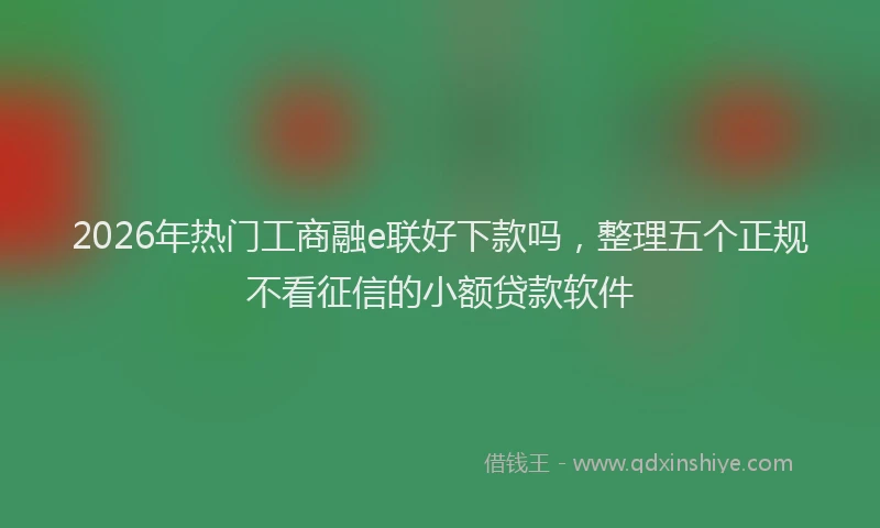 2026年热门工商融e联好下款吗，整理五个正规不看征信的小额贷款软件