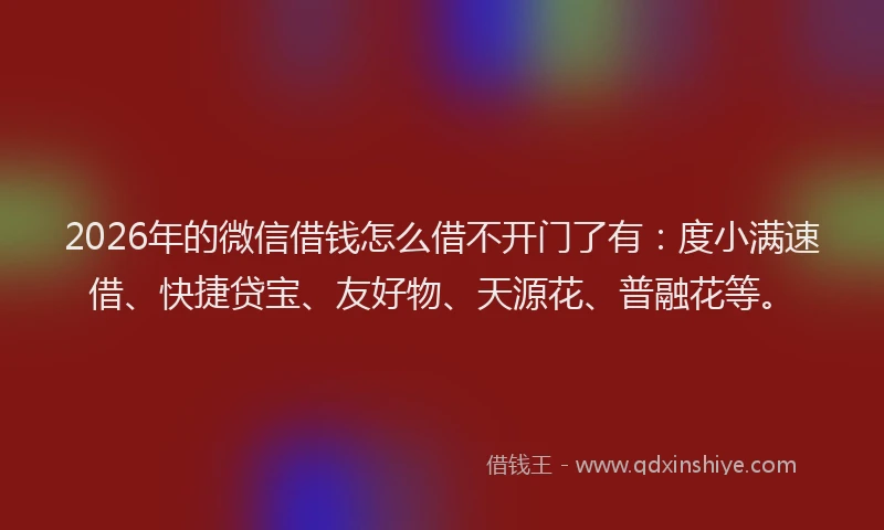 2026年的微信借钱怎么借不开门了有：度小满速借、快捷贷宝、友好物、天源花、普融花等。