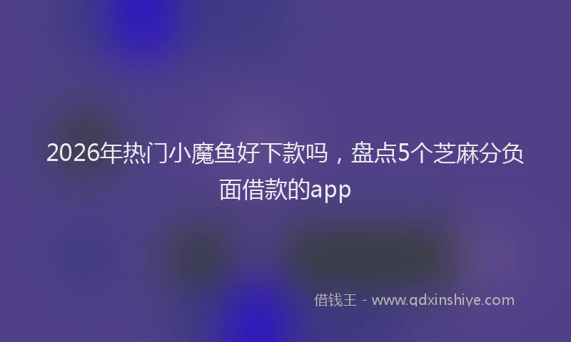 2026年热门小魔鱼好下款吗，盘点5个芝麻分负面借款的app