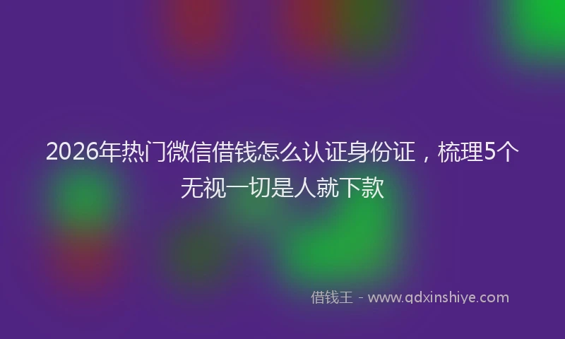 2026年热门微信借钱怎么认证身份证，梳理5个无视一切是人就下款