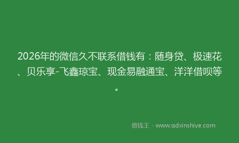 2026年的微信久不联系借钱有：随身贷、极速花、贝乐享-飞鑫琼宝、现金易融通宝、洋洋借呗等。
