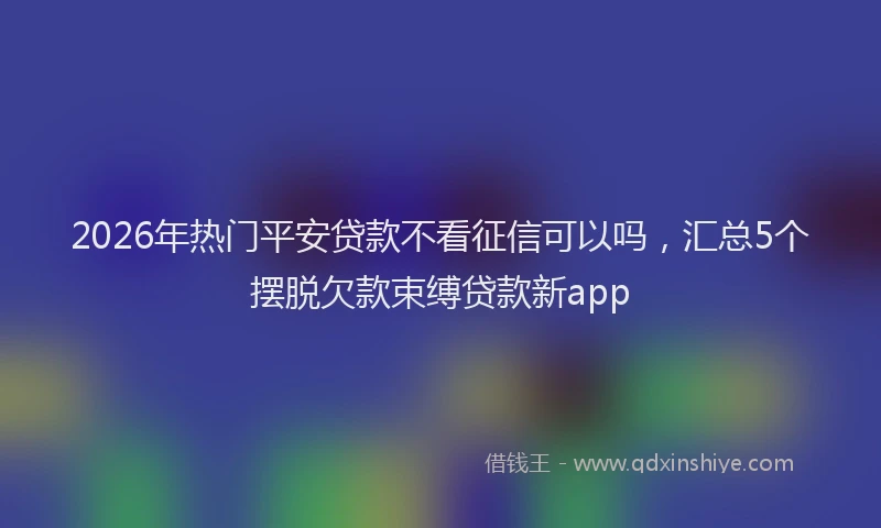 2026年热门平安贷款不看征信可以吗，汇总5个摆脱欠款束缚贷款新app