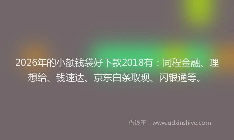 2026年的小额钱袋好下款2018有：同程金融、理想给、钱速达、京东白条取现、闪银通等。