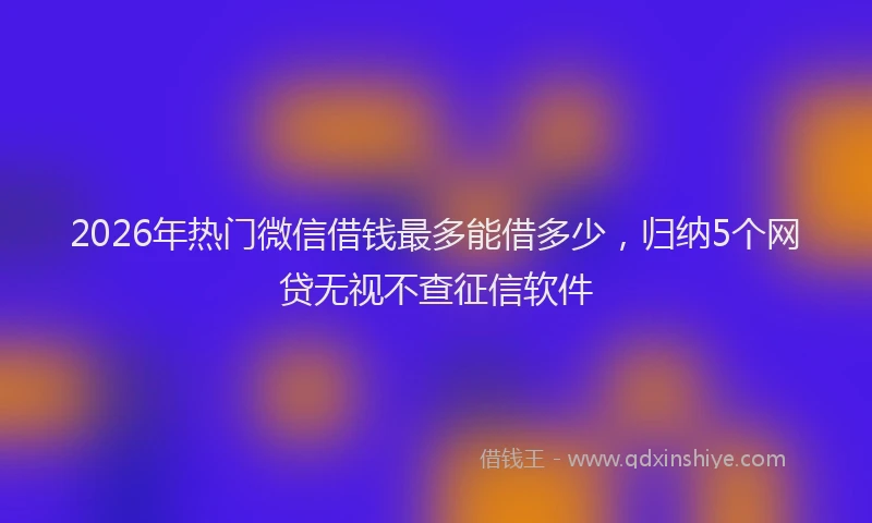 2026年热门微信借钱最多能借多少，归纳5个网贷无视不查征信软件