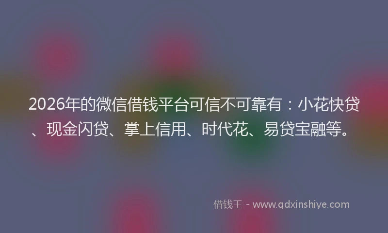 2026年的微信借钱平台可信不可靠有：小花快贷、现金闪贷、掌上信用、时代花、易贷宝融等。