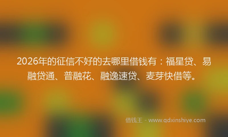 2026年的征信不好的去哪里借钱有：福星贷、易融贷通、普融花、融逸速贷、麦芽快借等。