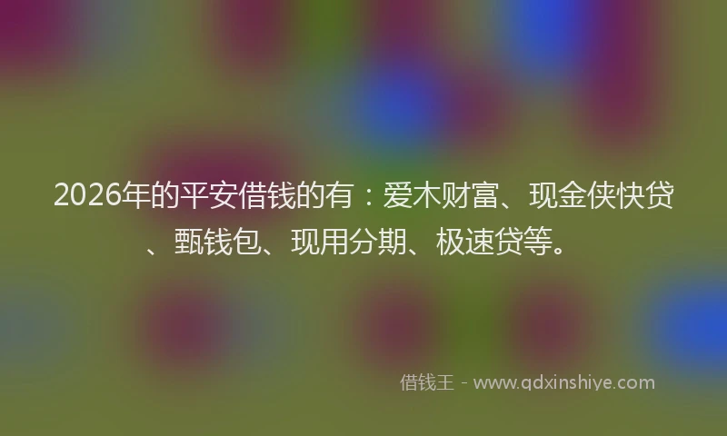 2026年的平安借钱的有:爱木财富、现金侠快贷、甄钱包、现用分期、极速贷等。