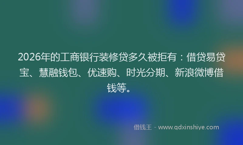 2026年的工商银行装修贷多久被拒有:借贷易贷宝、慧融钱包、优速购、时光分期、新浪微博借钱等。