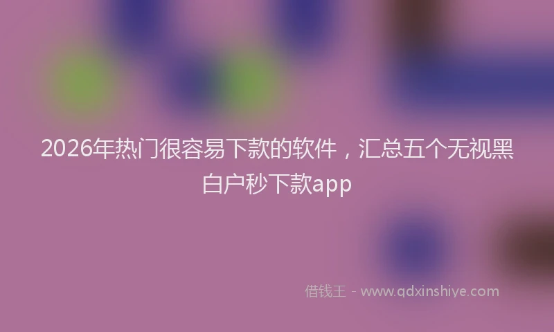 2026年热门很容易下款的软件，汇总五个无视黑白户秒下款app