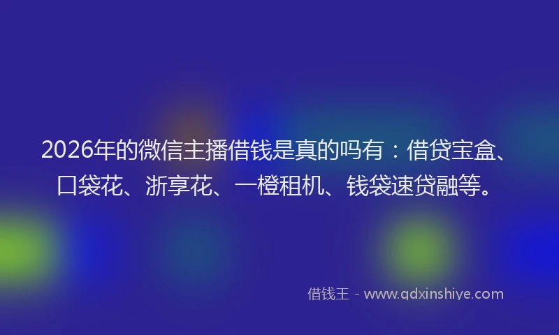 2026年的微信主播借钱是真的吗有：借贷宝盒、口袋花、浙享花、一橙租机、钱袋速贷融等。