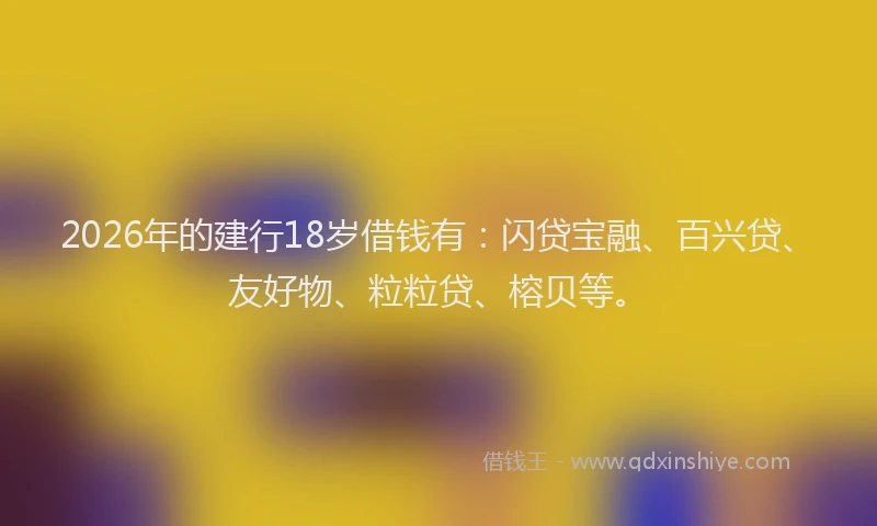 2026年的建行18岁借钱有：闪贷宝融、百兴贷、友好物、粒粒贷、榕贝等。