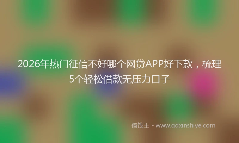 2026年热门征信不好哪个网贷APP好下款，梳理5个轻松借款无压力口子