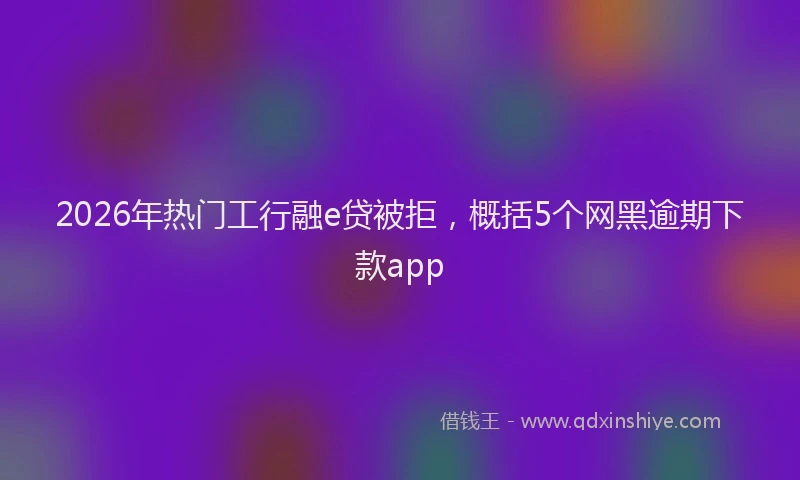 2026年热门工行融e贷被拒，概括5个网黑逾期下款app