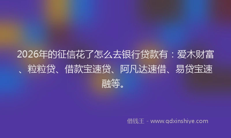 2026年的征信花了怎么去银行贷款有：爱木财富、粒粒贷、借款宝速贷、阿凡达速借、易贷宝速融等。