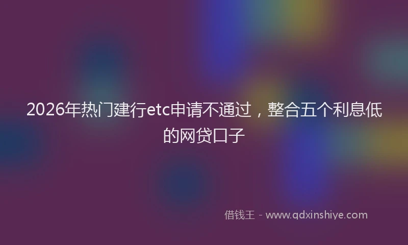 2026年热门建行etc申请不通过,整合五个利息低的网贷口子