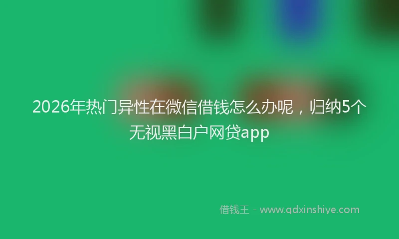2026年热门异性在微信借钱怎么办呢，归纳5个无视黑白户网贷app