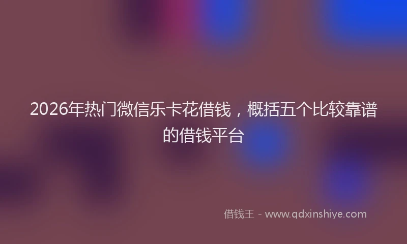 2026年热门微信乐卡花借钱，概括五个比较靠谱的借钱平台