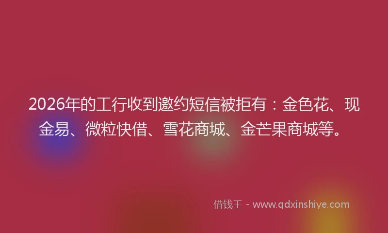 2026年的工行收到邀约短信被拒有：金色花、现金易、微粒快借、雪花商城、金芒果商城等。